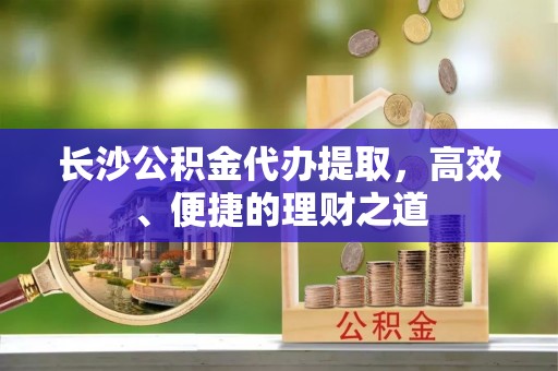 邹平长沙公积金代办提取，高效、便捷的理财之道
