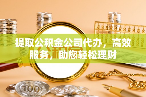 邹平提取公积金公司代办，高效服务，助您轻松理财