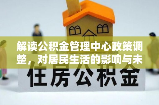 邹平解读公积金管理中心政策调整，对居民生活的影响与未来展望