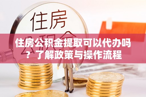 邹平住房公积金提取可以代办吗？了解政策与操作流程