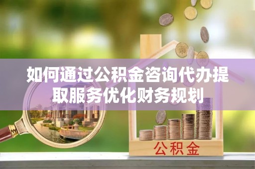 邹平如何通过公积金咨询代办提取服务优化财务规划