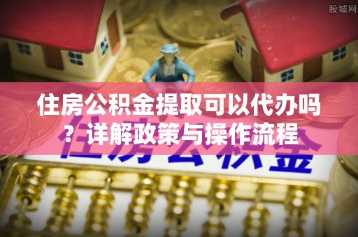 邹平住房公积金提取可以代办吗？详解政策与操作流程