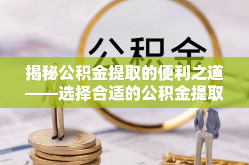 邹平揭秘公积金提取的便利之道——选择合适的公积金提取代办公司是关键