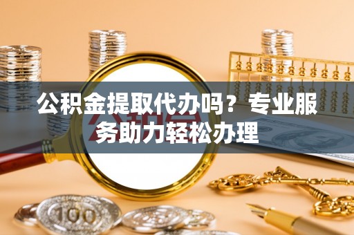 邹平公积金提取代办吗？专业服务助力轻松办理