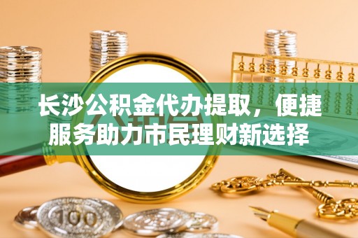 邹平长沙公积金代办提取，便捷服务助力市民理财新选择