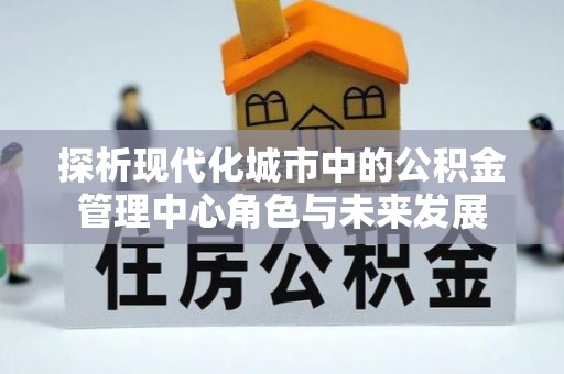 邹平探析现代化城市中的公积金管理中心角色与未来发展