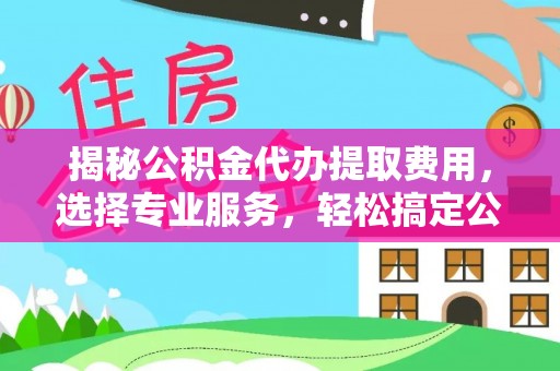 邹平揭秘公积金代办提取费用，选择专业服务，轻松搞定公积金提取