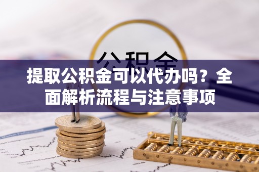 邹平提取公积金可以代办吗？全面解析流程与注意事项